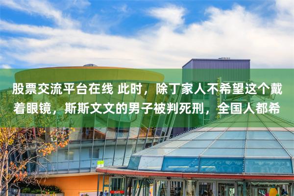 股票交流平台在线 此时，除丁家人不希望这个戴着眼镜，斯斯文文的男子被判死刑，全国人都希