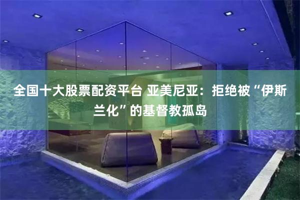 全国十大股票配资平台 亚美尼亚：拒绝被“伊斯兰化”的基督教孤岛