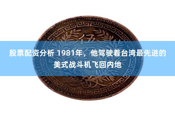 股票配资分析 1981年，他驾驶着台湾最先进的美式战斗机飞回内地