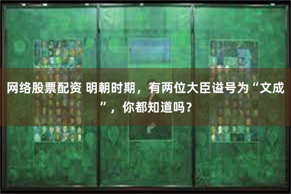 网络股票配资 明朝时期，有两位大臣谥号为“文成”，你都知道吗？