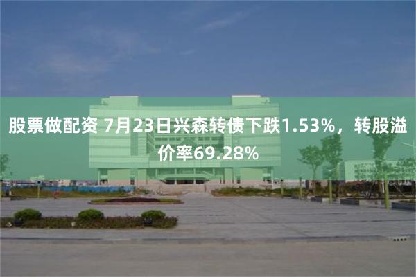 股票做配资 7月23日兴森转债下跌1.53%，转股溢价率69.28%