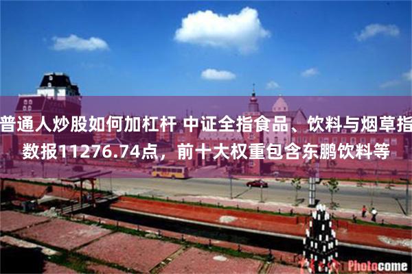 普通人炒股如何加杠杆 中证全指食品、饮料与烟草指数报11276.74点，前十大权重包含东鹏饮料等