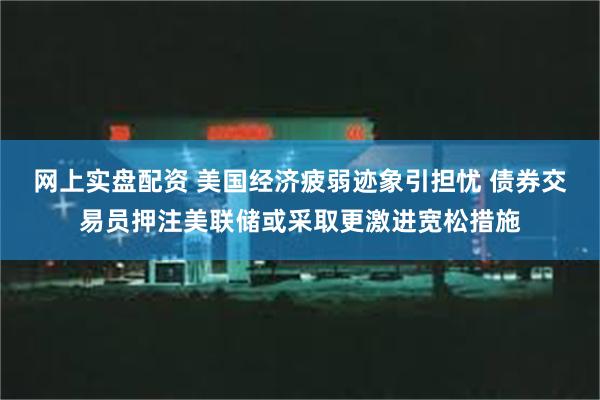 网上实盘配资 美国经济疲弱迹象引担忧 债券交易员押注美联储或采取更激进宽松措施