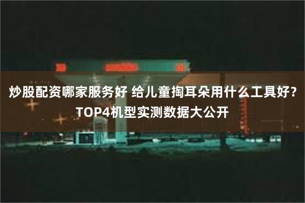 炒股配资哪家服务好 给儿童掏耳朵用什么工具好？TOP4机型实测数据大公开