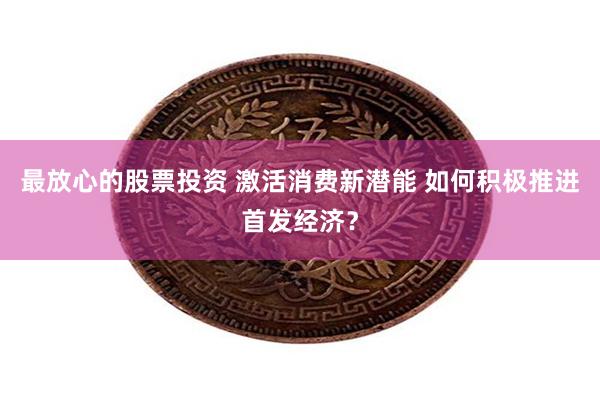 最放心的股票投资 激活消费新潜能 如何积极推进首发经济？