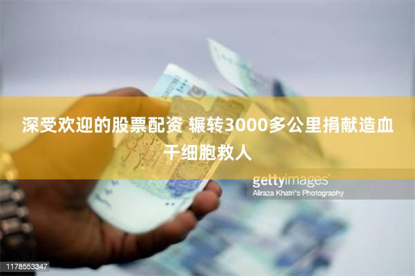 深受欢迎的股票配资 辗转3000多公里捐献造血干细胞救人