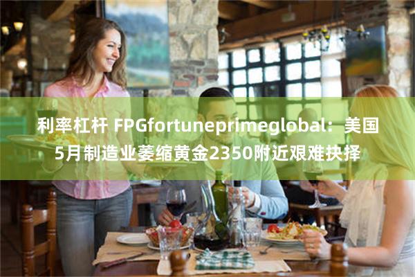 利率杠杆 FPGfortuneprimeglobal：美国5月制造业萎缩黄金2350附近艰难抉择