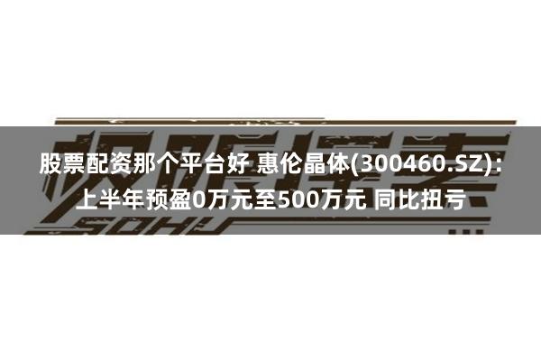 股票配资那个平台好 惠伦晶体(300460.SZ)：上半年预盈0万元至500万元 同比扭亏