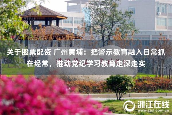 关于股票配资 广州黄埔：把警示教育融入日常抓在经常，推动党纪学习教育走深走实