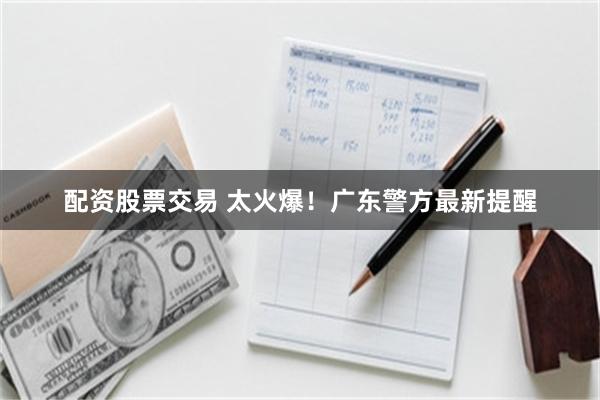 配资股票交易 太火爆！广东警方最新提醒