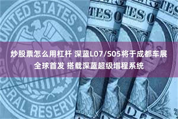 炒股票怎么用杠杆 深蓝L07/S05将于成都车展全球首发 搭载深蓝超级增程系统