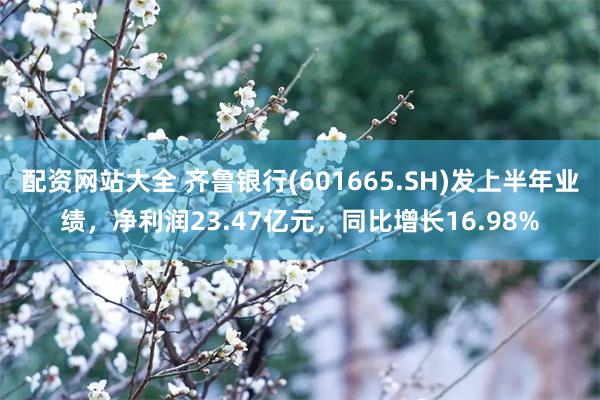 配资网站大全 齐鲁银行(601665.SH)发上半年业绩，净利润23.47亿元，同比增长16.98%