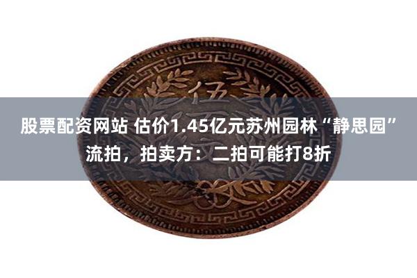 股票配资网站 估价1.45亿元苏州园林“静思园”流拍，拍卖方：二拍可能打8折