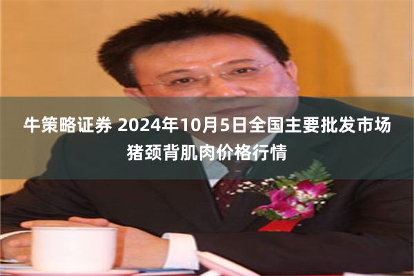 牛策略证券 2024年10月5日全国主要批发市场猪颈背肌肉价格行情