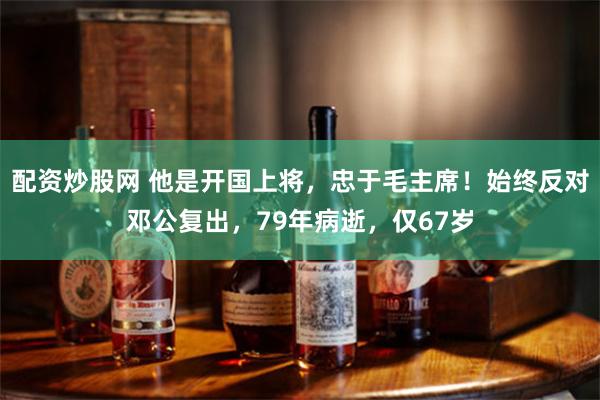 配资炒股网 他是开国上将，忠于毛主席！始终反对邓公复出，79年病逝，仅67岁