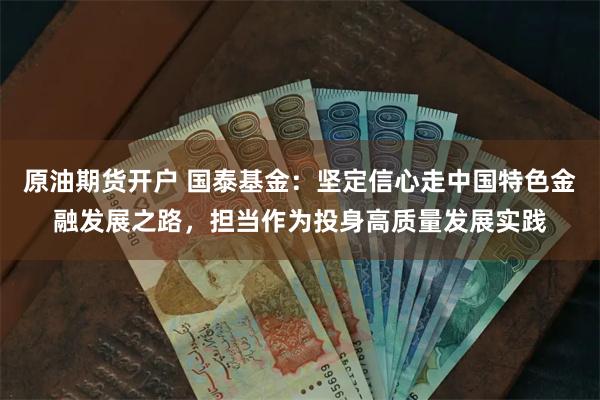 原油期货开户 国泰基金：坚定信心走中国特色金融发展之路，担当作为投身高质量发展实践