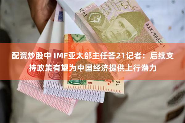 配资炒股中 IMF亚太部主任答21记者：后续支持政策有望为中国经济提供上行潜力