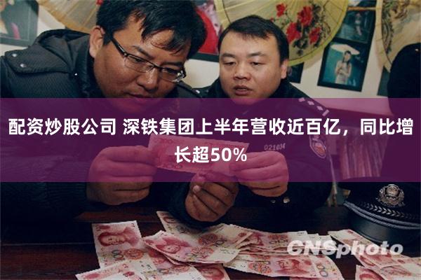 配资炒股公司 深铁集团上半年营收近百亿，同比增长超50%