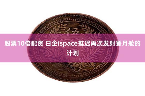 股票10倍配资 日企ispace推迟再次发射登月舱的计划