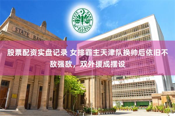 股票配资实盘记录 女排霸主天津队换帅后依旧不敌强敌，双外援成摆设