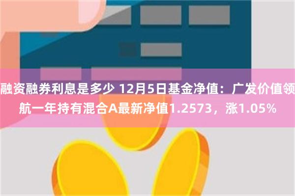 融资融券利息是多少 12月5日基金净值：广发价值领航一年持有混合A最新净值1.2573，涨1.05%