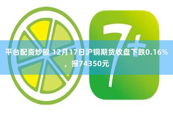 平台配资炒股 12月17日沪铜期货收盘下跌0.16%，报74350元