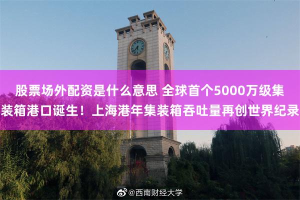 股票场外配资是什么意思 全球首个5000万级集装箱港口诞生！上海港年集装箱吞吐量再创世界纪录