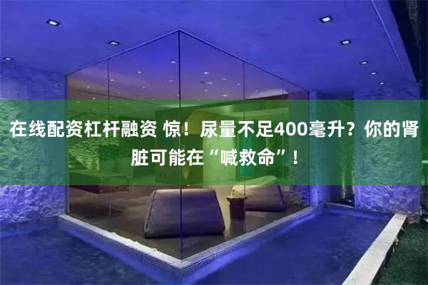 在线配资杠杆融资 惊！尿量不足400毫升？你的肾脏可能在“喊救命”！