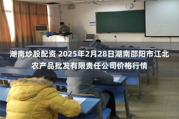 湖南炒股配资 2025年2月28日湖南邵阳市江北农产品批发有限责任公司价格行情