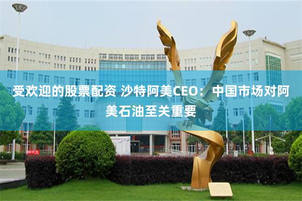 受欢迎的股票配资 沙特阿美CEO：中国市场对阿美石油至关重要