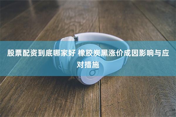 股票配资到底哪家好 橡胶炭黑涨价成因影响与应对措施