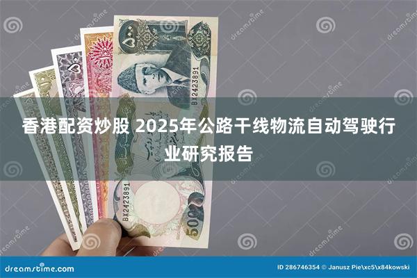 香港配资炒股 2025年公路干线物流自动驾驶行业研究报告