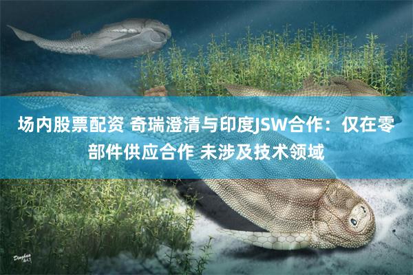 场内股票配资 奇瑞澄清与印度JSW合作：仅在零部件供应合作 未涉及技术领域