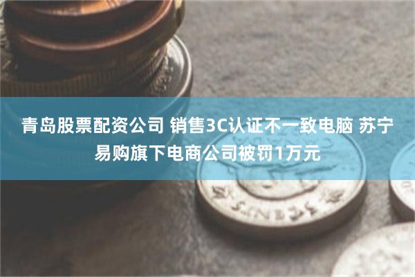 青岛股票配资公司 销售3C认证不一致电脑 苏宁易购旗下电商公司被罚1万元