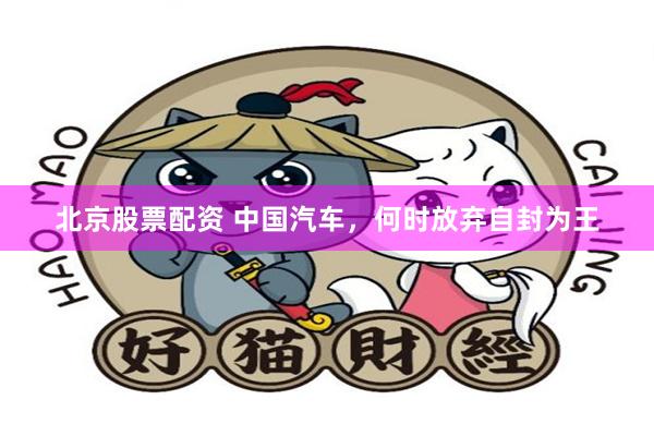 北京股票配资 中国汽车，何时放弃自封为王