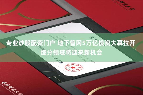 专业炒股配资门户 地下管网5万亿投资大幕拉开 细分领域将迎来新机会