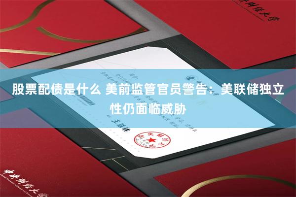 股票配债是什么 美前监管官员警告：美联储独立性仍面临威胁