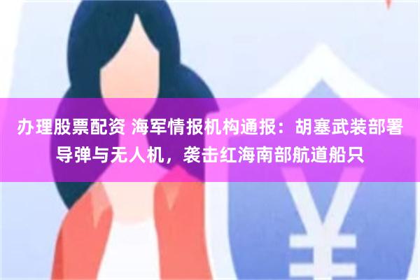 办理股票配资 海军情报机构通报：胡塞武装部署导弹与无人机，袭击红海南部航道船只