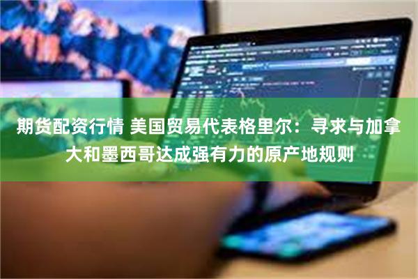 期货配资行情 美国贸易代表格里尔：寻求与加拿大和墨西哥达成强有力的原产地规则