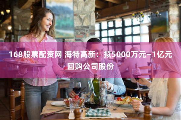 168股票配资网 海特高新：拟5000万元—1亿元回购公司股份
