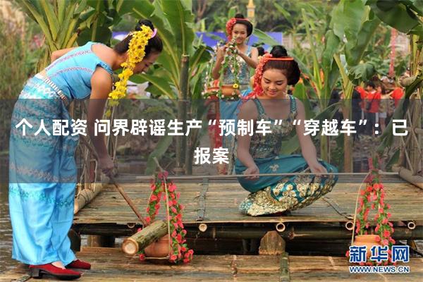 个人配资 问界辟谣生产“预制车”“穿越车”：已报案