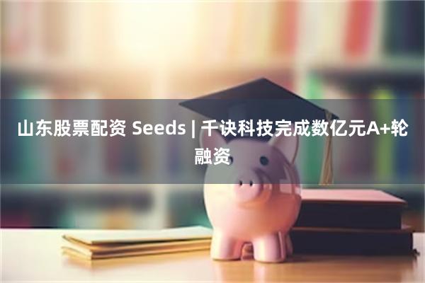 山东股票配资 Seeds | 千诀科技完成数亿元A+轮融资