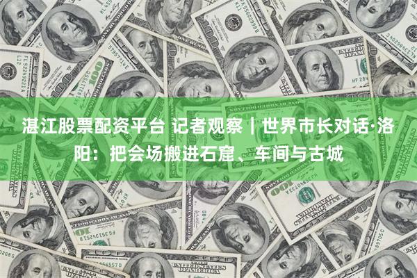 湛江股票配资平台 记者观察｜世界市长对话·洛阳：把会场搬进石窟、车间与古城