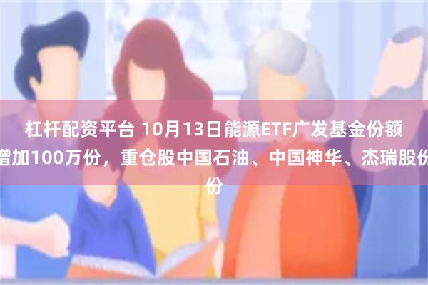 杠杆配资平台 10月13日能源ETF广发基金份额增加100万份，重仓股中国石油、中国神华、杰瑞股份